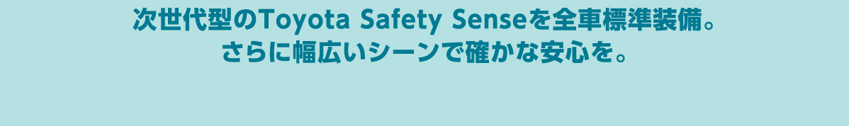 次世代型のToyota Safety Senseを全車標準装備。
さらに幅広いシーンで確かな安心を。