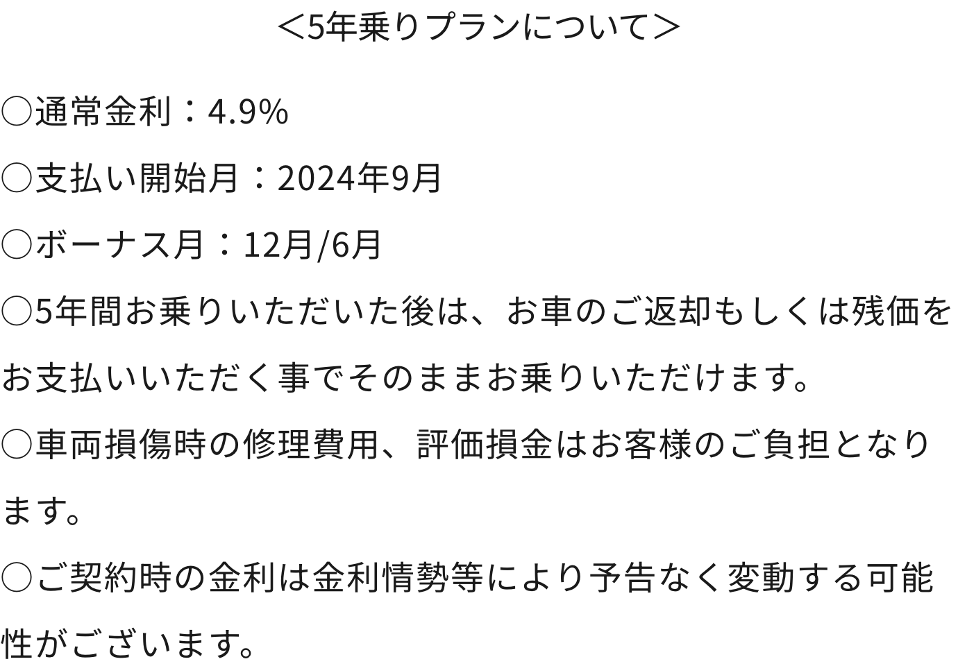 5年乗りプランについて ○通常金利：4.9%○支払い開始月：2024年9月○ボーナス月：12月/6月○5年間お乗りいただいた後は、お車のご返却もしくは残価をお支払いいただく事でそのままお乗りいただけます。○車両損傷時の修理費用、評価損金はお客様のご負担となります。○ご契約時の金利は金利情勢等により予告なく変動する可能性がございます。