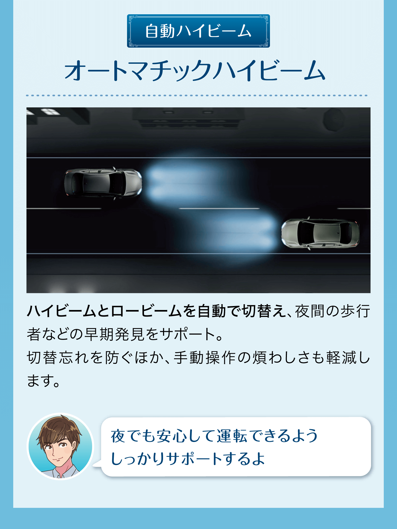 自動ハイビーム オートマチックハイビーム ハイビームとロービームを自動で切り替え、夜間の歩行者などの早期発見をサポート。切替忘れを防ぐほか、手動操作の煩わしさも軽減します。 夜でも安心して運転できるようしっかりサポートするよ